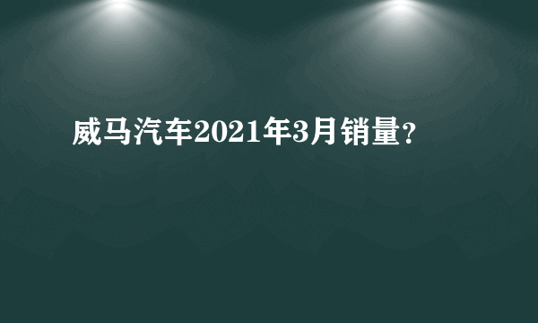 威马汽车2021年3月销量？