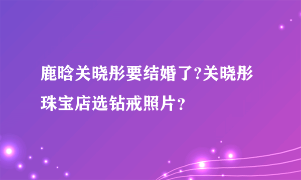 鹿晗关晓彤要结婚了?关晓彤珠宝店选钻戒照片？