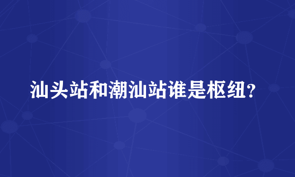 汕头站和潮汕站谁是枢纽？