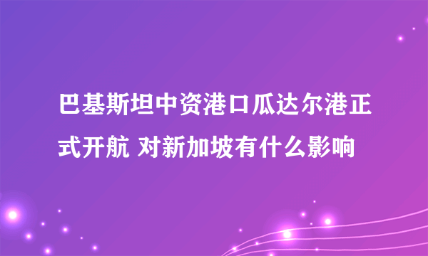 巴基斯坦中资港口瓜达尔港正式开航 对新加坡有什么影响