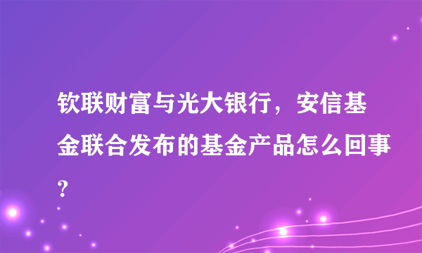 钦联财富与光大银行，安信基金联合发布的基金产品怎么回事？