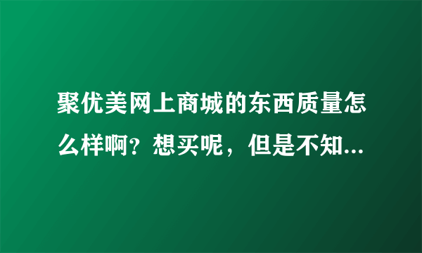 聚优美网上商城的东西质量怎么样啊？想买呢，但是不知道质量怎么样呢，有买过的可以告知下么？