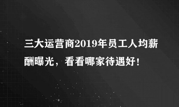 三大运营商2019年员工人均薪酬曝光，看看哪家待遇好！