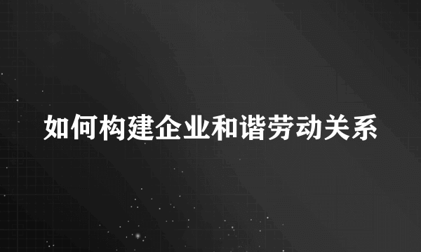 如何构建企业和谐劳动关系