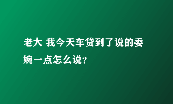 老大 我今天车贷到了说的委婉一点怎么说？