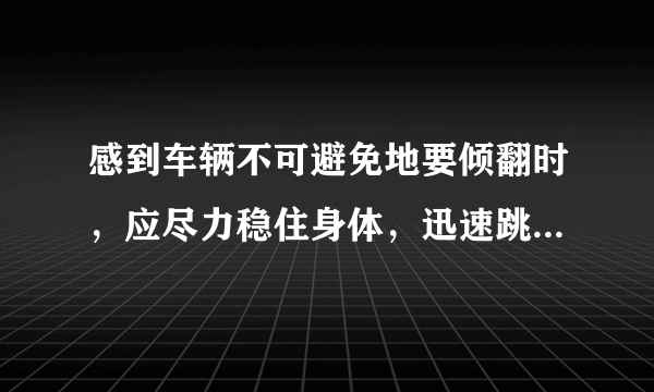 感到车辆不可避免地要倾翻时，应尽力稳住身体，迅速跳车。答案:错误!为什么这个是错误的?难道让人去等死吗？