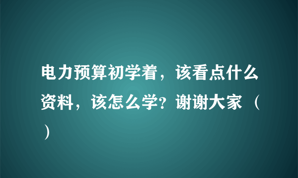 电力预算初学着，该看点什么资料，该怎么学？谢谢大家 （）