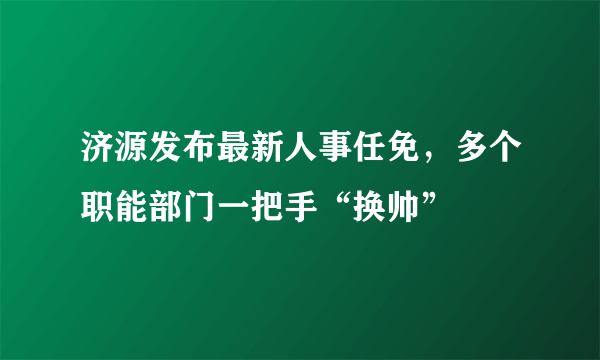 济源发布最新人事任免，多个职能部门一把手“换帅”