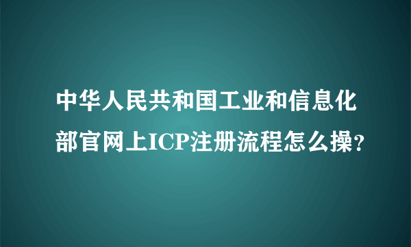 中华人民共和国工业和信息化部官网上ICP注册流程怎么操？