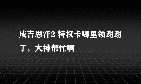 成吉思汗2 特权卡哪里领谢谢了，大神帮忙啊