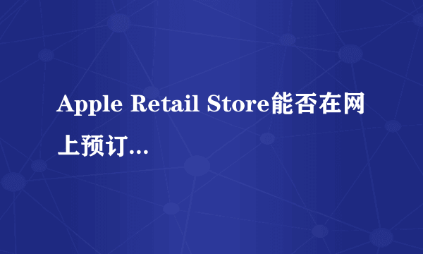 Apple Retail Store能否在网上预订后前往体验店提货呢？