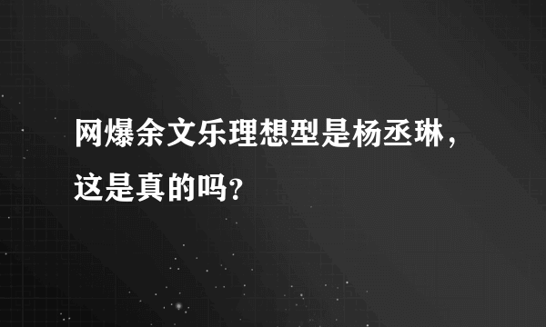 网爆余文乐理想型是杨丞琳，这是真的吗？