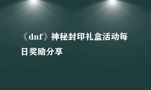 《dnf》神秘封印礼盒活动每日奖励分享