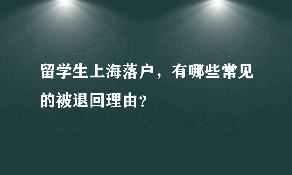 留学生上海落户，有哪些常见的被退回理由？