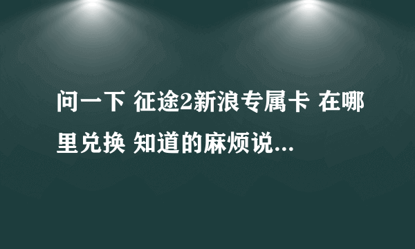 问一下 征途2新浪专属卡 在哪里兑换 知道的麻烦说一下 谢谢 没分了