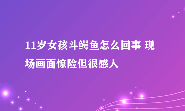 11岁女孩斗鳄鱼怎么回事 现场画面惊险但很感人