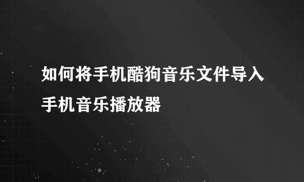 如何将手机酷狗音乐文件导入手机音乐播放器