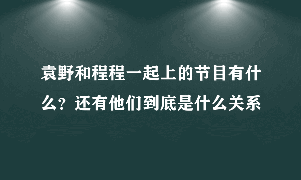 袁野和程程一起上的节目有什么？还有他们到底是什么关系