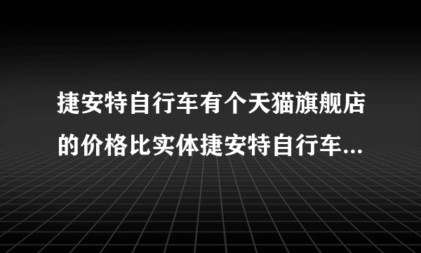 捷安特自行车有个天猫旗舰店的价格比实体捷安特自行车店的便宜么？