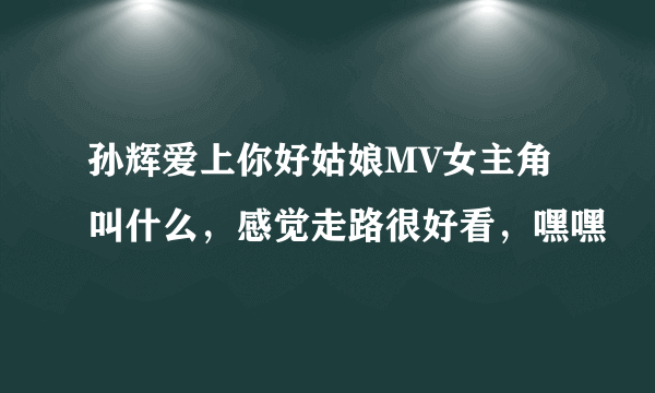 孙辉爱上你好姑娘MV女主角叫什么，感觉走路很好看，嘿嘿