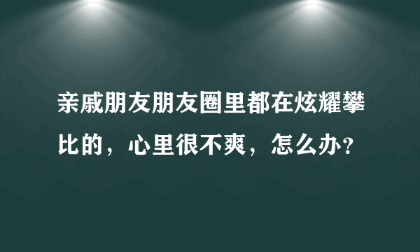 亲戚朋友朋友圈里都在炫耀攀比的，心里很不爽，怎么办？