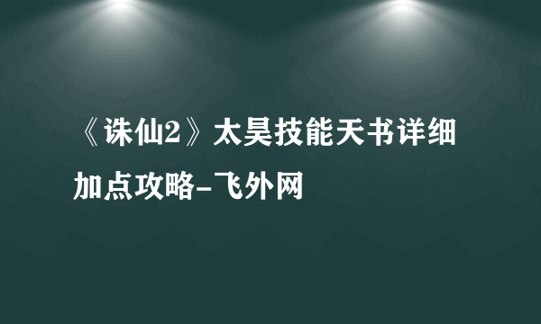 《诛仙2》太昊技能天书详细加点攻略-飞外网