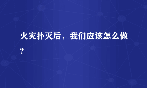 火灾扑灭后，我们应该怎么做？