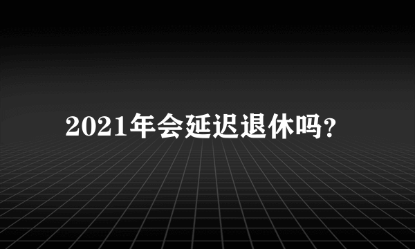 2021年会延迟退休吗？