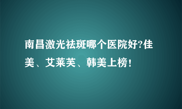 南昌激光祛斑哪个医院好?佳美、艾莱芙、韩美上榜！