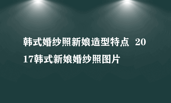 韩式婚纱照新娘造型特点  2017韩式新娘婚纱照图片