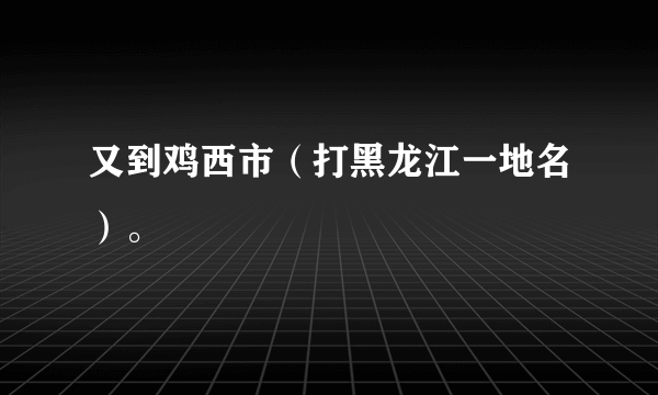 又到鸡西市（打黑龙江一地名）。