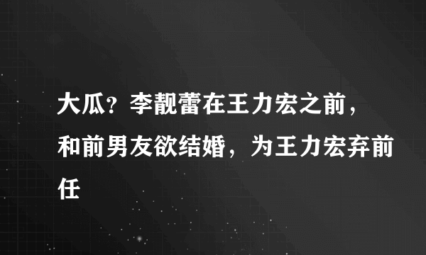 大瓜？李靓蕾在王力宏之前，和前男友欲结婚，为王力宏弃前任