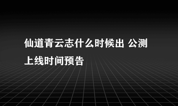 仙道青云志什么时候出 公测上线时间预告