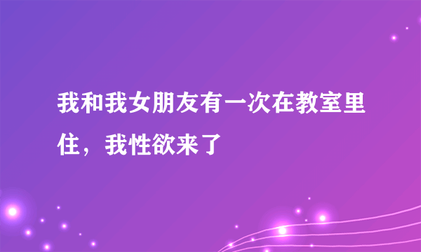 我和我女朋友有一次在教室里住，我性欲来了