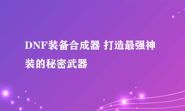 DNF装备合成器 打造最强神装的秘密武器