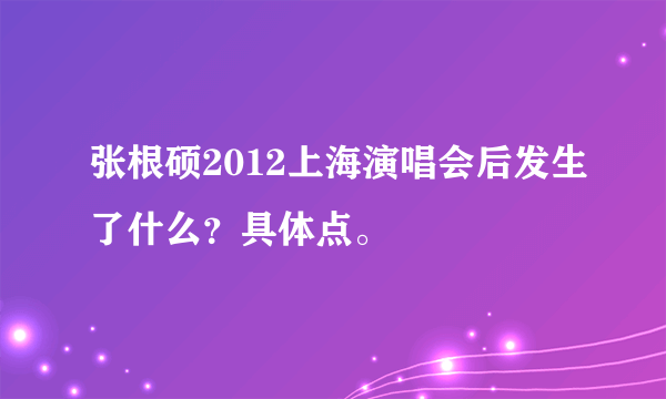 张根硕2012上海演唱会后发生了什么？具体点。