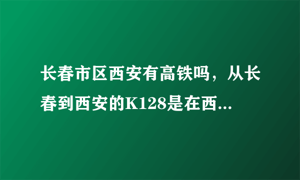 长春市区西安有高铁吗，从长春到西安的K128是在西安北站停还是原来那个