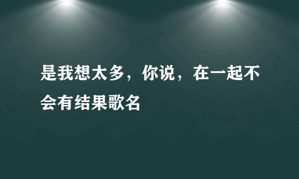 是我想太多，你说，在一起不会有结果歌名