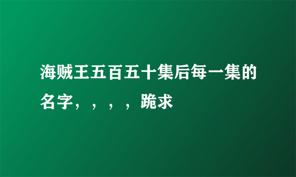 海贼王五百五十集后每一集的名字，，，，跪求