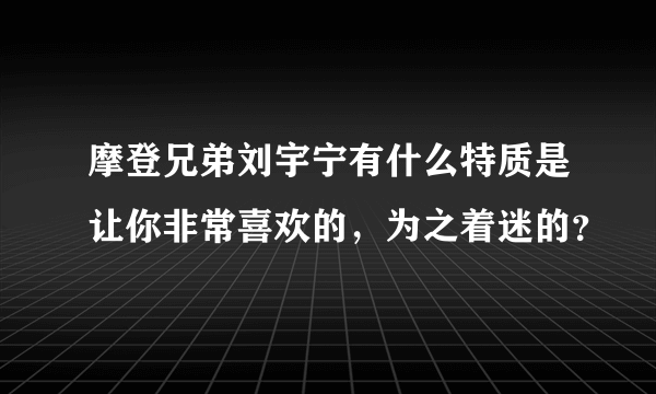 摩登兄弟刘宇宁有什么特质是让你非常喜欢的，为之着迷的？