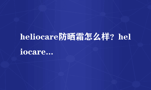 heliocare防晒霜怎么样？heliocare防晒霜评测