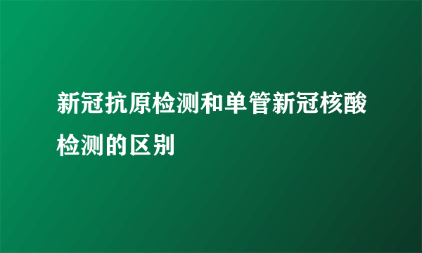 新冠抗原检测和单管新冠核酸检测的区别