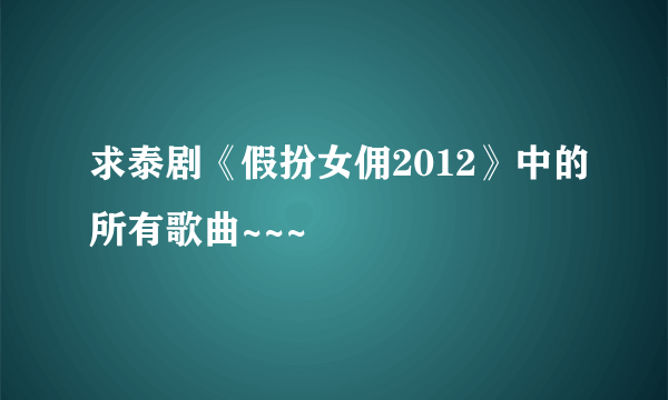 求泰剧《假扮女佣2012》中的所有歌曲~~~