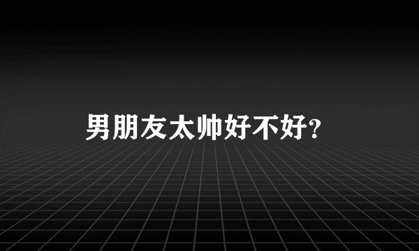 男朋友太帅好不好？