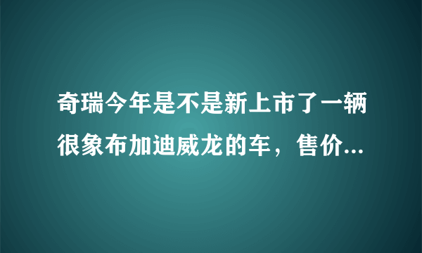 奇瑞今年是不是新上市了一辆很象布加迪威龙的车，售价在6万左右，有木有呢？