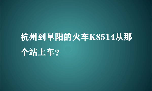 杭州到阜阳的火车K8514从那个站上车？