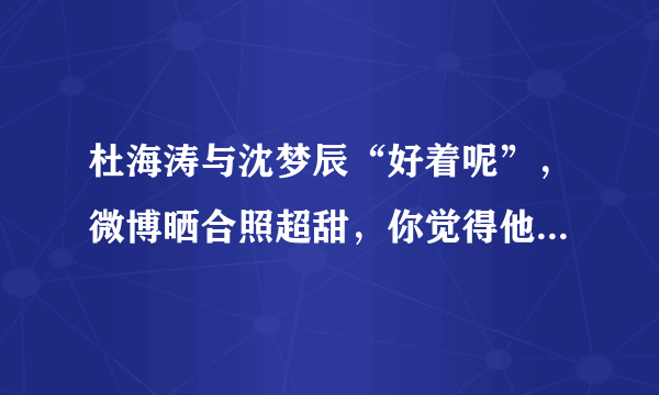 杜海涛与沈梦辰“好着呢”，微博晒合照超甜，你觉得他们能否结婚收场？