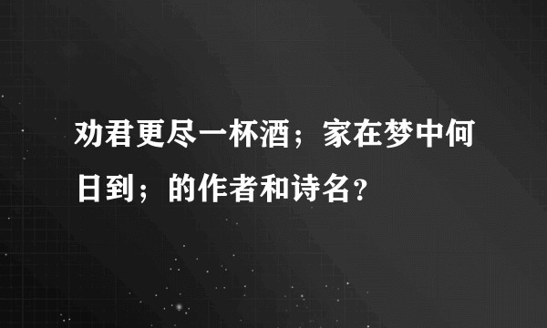 劝君更尽一杯酒；家在梦中何日到；的作者和诗名？