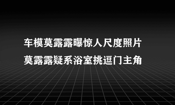 车模莫露露曝惊人尺度照片   莫露露疑系浴室挑逗门主角