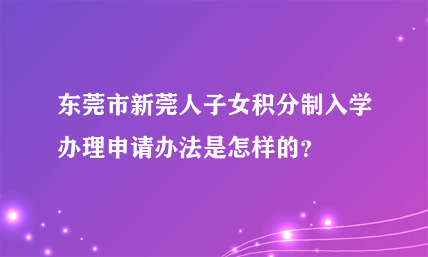 东莞市新莞人子女积分制入学办理申请办法是怎样的？